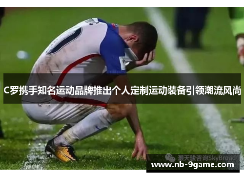 C罗携手知名运动品牌推出个人定制运动装备引领潮流风尚 C罗携手知名运动品牌推出个人定制运动装备引领潮流风尚
