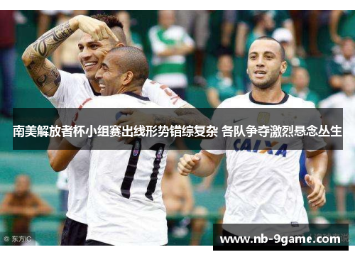 南美解放者杯小组赛出线形势错综复杂 各队争夺激烈悬念丛生 南美解放者杯小组赛出线形势错综复杂 各队争夺激烈悬念丛生