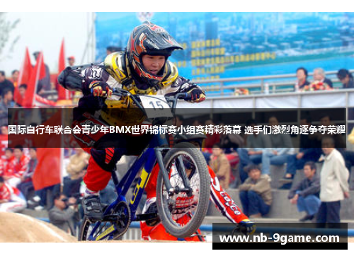 国际自行车联合会青少年BMX世界锦标赛小组赛精彩落幕 选手们激烈角逐争夺荣耀 国际自行车联合会青少年BMX世界锦标赛小组赛精彩落幕 选手们激烈角逐争夺荣耀