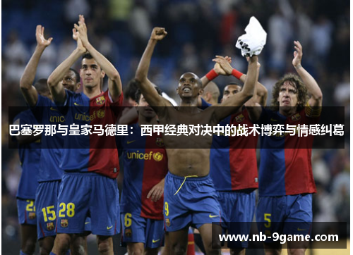 巴塞罗那与皇家马德里:西甲经典对决中的战术博弈与情感纠葛 巴塞罗那与皇家马德里:西甲经典对决中的战术博弈与情感纠葛