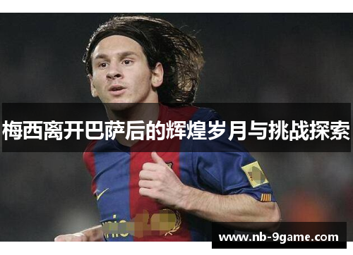 梅西离开巴萨后的辉煌岁月与挑战探索 梅西离开巴萨后的辉煌岁月与挑战探索