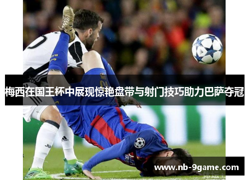 梅西在国王杯中展现惊艳盘带与射门技巧助力巴萨夺冠 梅西在国王杯中展现惊艳盘带与射门技巧助力巴萨夺冠