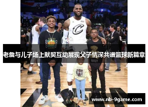 老詹与儿子场上默契互动展现父子情深共谱篮球新篇章 老詹与儿子场上默契互动展现父子情深共谱篮球新篇章