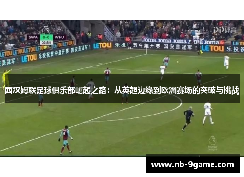 西汉姆联足球俱乐部崛起之路:从英超边缘到欧洲赛场的突破与挑战 西汉姆联足球俱乐部崛起之路:从英超边缘到欧洲赛场的突破与挑战