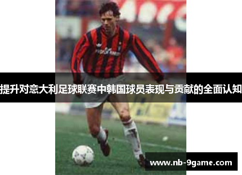 提升对意大利足球联赛中韩国球员表现与贡献的全面认知 提升对意大利足球联赛中韩国球员表现与贡献的全面认知