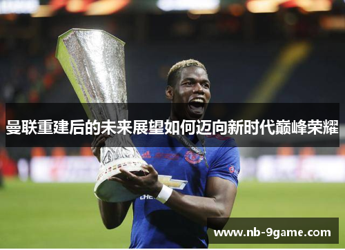 曼联重建后的未来展望如何迈向新时代巅峰荣耀 曼联重建后的未来展望如何迈向新时代巅峰荣耀