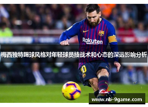 梅西独特踢球风格对年轻球员技战术和心态的深远影响分析 梅西独特踢球风格对年轻球员技战术和心态的深远影响分析