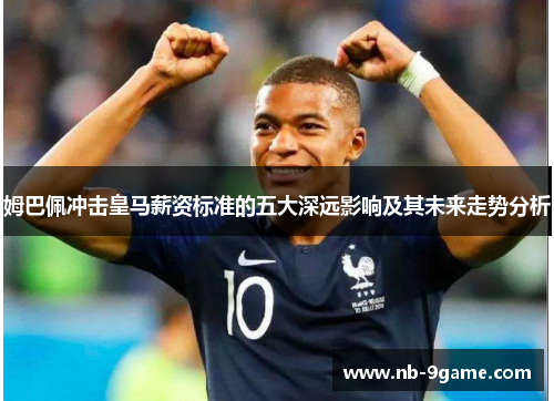 姆巴佩冲击皇马薪资标准的五大深远影响及其未来走势分析 姆巴佩冲击皇马薪资标准的五大深远影响及其未来走势分析