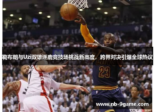 勒布朗与Uzi双雄逐鹿竞技场挑战新高度,跨界对决引爆全球热议 勒布朗与Uzi双雄逐鹿竞技场挑战新高度,跨界对决引爆全球热议