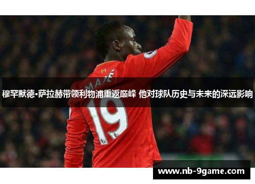 穆罕默德·萨拉赫带领利物浦重返巅峰 他对球队历史与未来的深远影响 穆罕默德·萨拉赫带领利物浦重返巅峰 他对球队历史与未来的深远影响