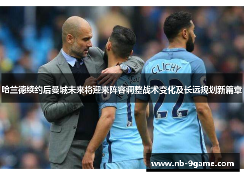 哈兰德续约后曼城未来将迎来阵容调整战术变化及长远规划新篇章 哈兰德续约后曼城未来将迎来阵容调整战术变化及长远规划新篇章