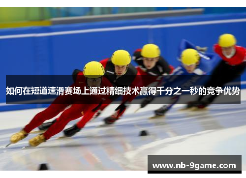 如何在短道速滑赛场上通过精细技术赢得千分之一秒的竞争优势 如何在短道速滑赛场上通过精细技术赢得千分之一秒的竞争优势