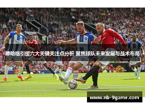 滕哈格引援六大关键关注点分析 聚焦球队未来发展与战术布局 滕哈格引援六大关键关注点分析 聚焦球队未来发展与战术布局