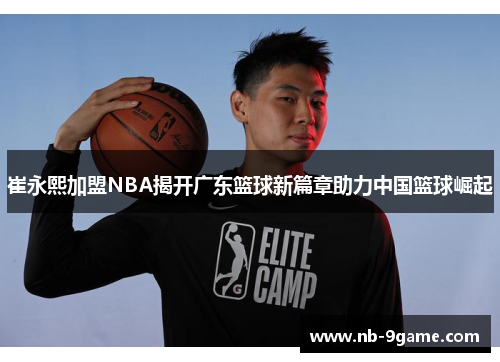 崔永熙加盟NBA揭开广东篮球新篇章助力中国篮球崛起 崔永熙加盟NBA揭开广东篮球新篇章助力中国篮球崛起