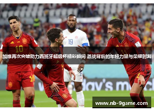 加维再次突破助力西班牙超级杯精彩瞬间 激战背后的年轻力量与荣耀时刻 加维再次突破助力西班牙超级杯精彩瞬间 激战背后的年轻力量与荣耀时刻