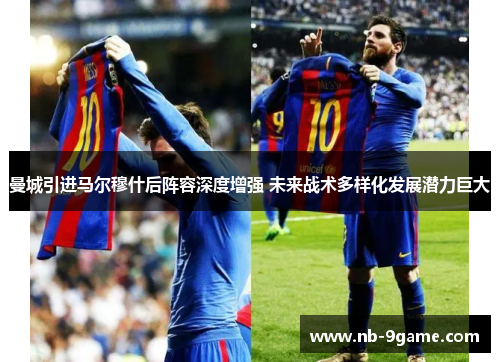 曼城引进马尔穆什后阵容深度增强 未来战术多样化发展潜力巨大 曼城引进马尔穆什后阵容深度增强 未来战术多样化发展潜力巨大