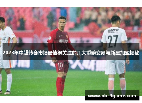 2023年中超转会市场最值得关注的几大重磅交易与新星加盟揭秘 2023年中超转会市场最值得关注的几大重磅交易与新星加盟揭秘