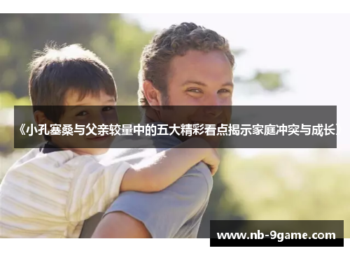 《小孔塞桑与父亲较量中的五大精彩看点揭示家庭冲突与成长》 《小孔塞桑与父亲较量中的五大精彩看点揭示家庭冲突与成长》