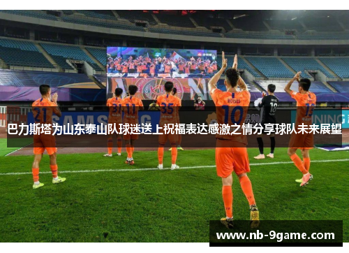 巴力斯塔为山东泰山队球迷送上祝福表达感激之情分享球队未来展望 巴力斯塔为山东泰山队球迷送上祝福表达感激之情分享球队未来展望