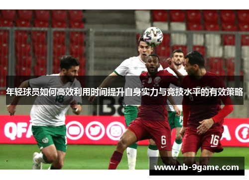 年轻球员如何高效利用时间提升自身实力与竞技水平的有效策略 年轻球员如何高效利用时间提升自身实力与竞技水平的有效策略