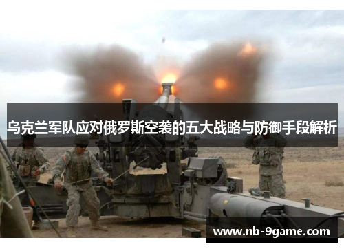 乌克兰军队应对俄罗斯空袭的五大战略与防御手段解析 乌克兰军队应对俄罗斯空袭的五大战略与防御手段解析