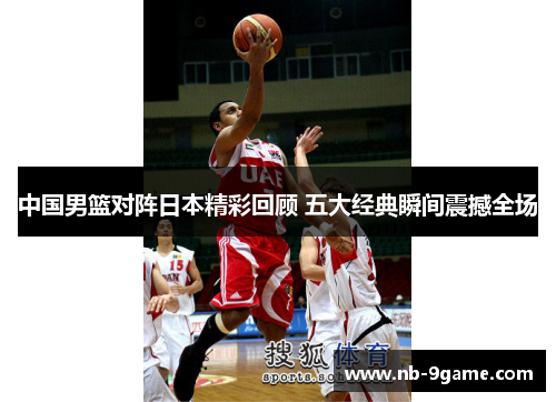 中国男篮对阵日本精彩回顾 五大经典瞬间震撼全场 中国男篮对阵日本精彩回顾 五大经典瞬间震撼全场