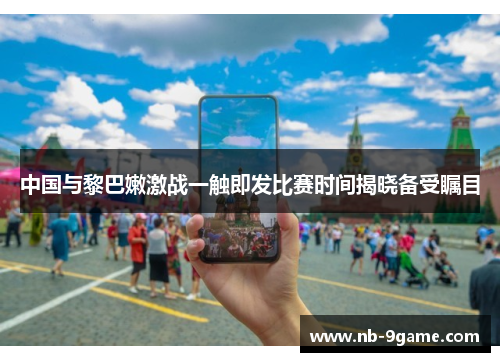 中国与黎巴嫩激战一触即发比赛时间揭晓备受瞩目 中国与黎巴嫩激战一触即发比赛时间揭晓备受瞩目