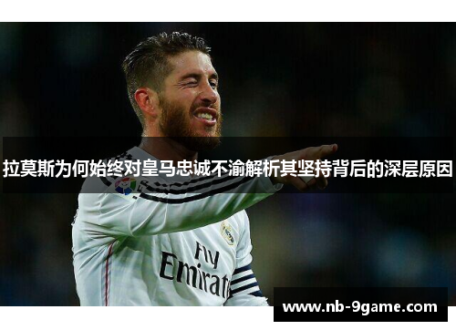拉莫斯为何始终对皇马忠诚不渝解析其坚持背后的深层原因