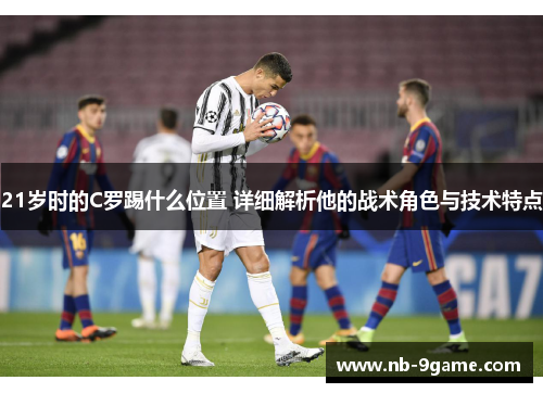 21岁时的C罗踢什么位置 详细解析他的战术角色与技术特点 21岁时的C罗踢什么位置 详细解析他的战术角色与技术特点