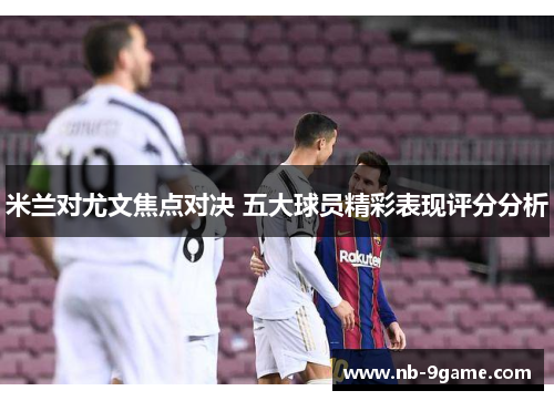 米兰对尤文焦点对决 五大球员精彩表现评分分析 米兰对尤文焦点对决 五大球员精彩表现评分分析