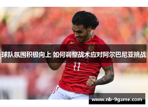 球队氛围积极向上 如何调整战术应对阿尔巴尼亚挑战 球队氛围积极向上 如何调整战术应对阿尔巴尼亚挑战