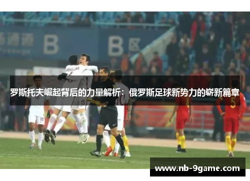 罗斯托夫崛起背后的力量解析:俄罗斯足球新势力的崭新篇章 罗斯托夫崛起背后的力量解析:俄罗斯足球新势力的崭新篇章
