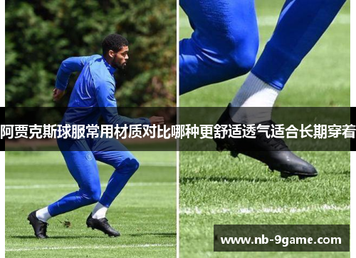 阿贾克斯球服常用材质对比哪种更舒适透气适合长期穿着 阿贾克斯球服常用材质对比哪种更舒适透气适合长期穿着