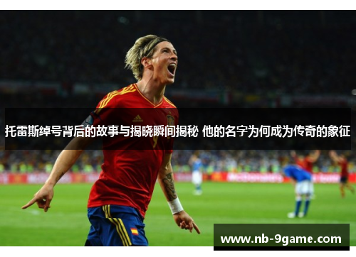 托雷斯绰号背后的故事与揭晓瞬间揭秘 他的名字为何成为传奇的象征 托雷斯绰号背后的故事与揭晓瞬间揭秘 他的名字为何成为传奇的象征