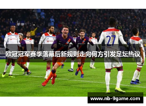 欧冠冠军赛季落幕后新规则走向何方引发足坛热议 欧冠冠军赛季落幕后新规则走向何方引发足坛热议