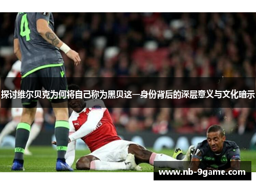 探讨维尔贝克为何将自己称为黑贝这一身份背后的深层意义与文化暗示 探讨维尔贝克为何将自己称为黑贝这一身份背后的深层意义与文化暗示