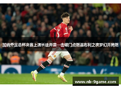 加纳乔足总杯决赛上演长途奔袭一击破门点燃温布利之夜梦幻开局燃