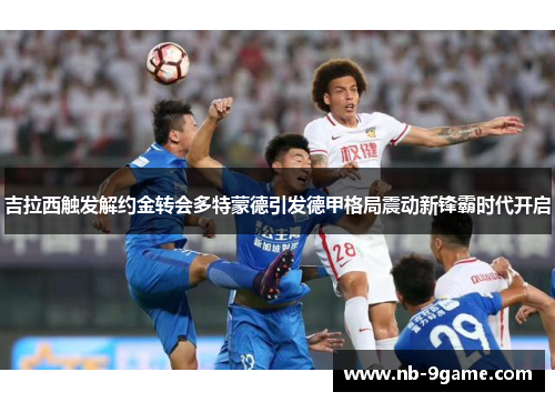 吉拉西触发解约金转会多特蒙德引发德甲格局震动新锋霸时代开启