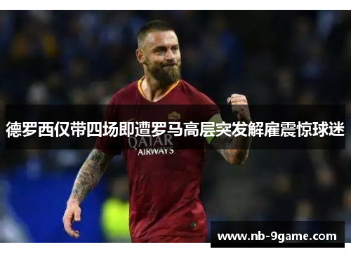 德罗西仅带四场即遭罗马高层突发解雇震惊球迷